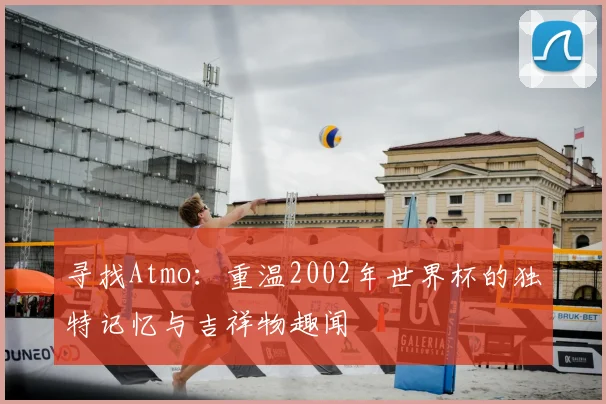 寻找Atmo：重温2002年世界杯的独特记忆与吉祥物趣闻