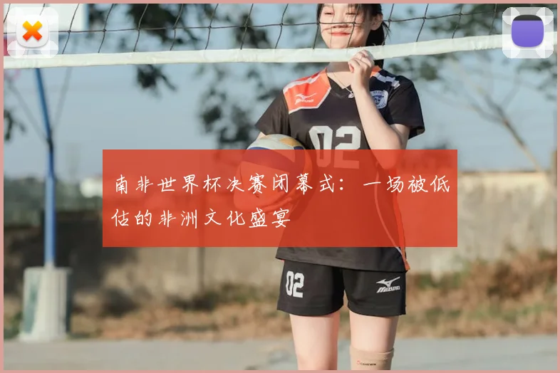 南非世界杯决赛闭幕式：一场被低估的非洲文化盛宴