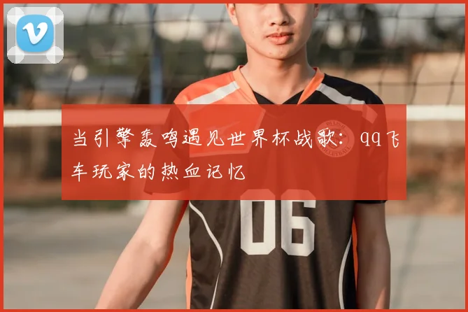 当引擎轰鸣遇见世界杯战歌:qq飞车玩家的热血记忆