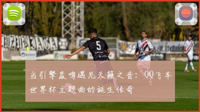 当引擎轰鸣遇见天籁之音:QQ飞车世界杯主题曲的诞生传奇