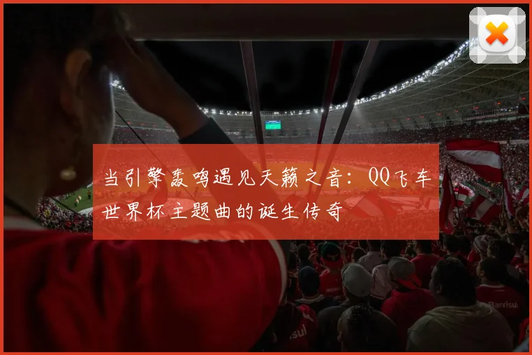 当引擎轰鸣遇见天籁之音:QQ飞车世界杯主题曲的诞生传奇