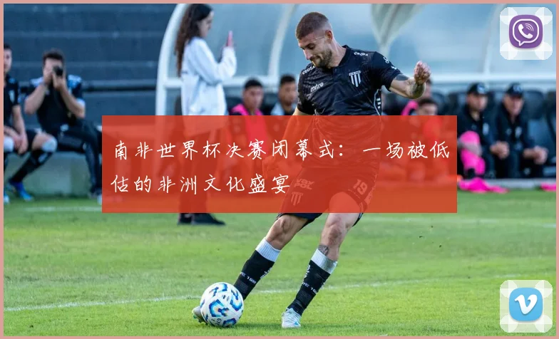 南非世界杯决赛闭幕式：一场被低估的非洲文化盛宴