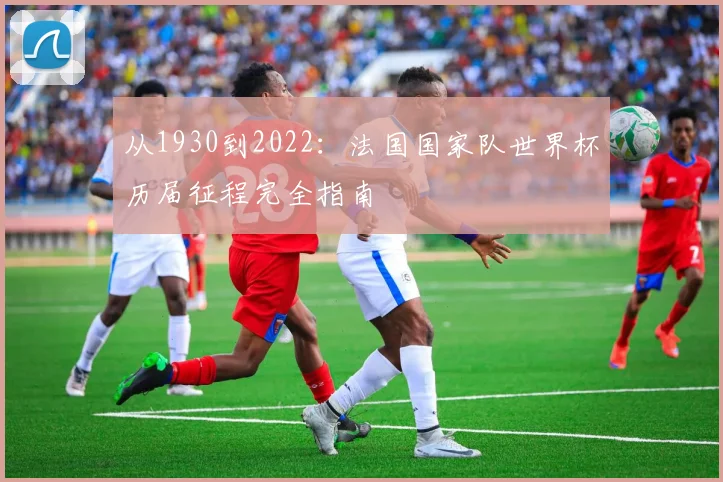 从1930到2022：法国国家队世界杯历届征程完全指南