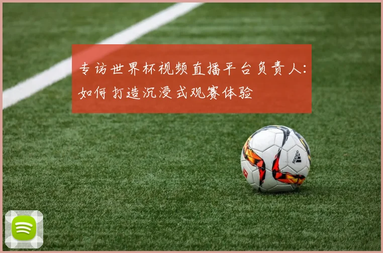 专访世界杯视频直播平台负责人：如何打造沉浸式观赛体验