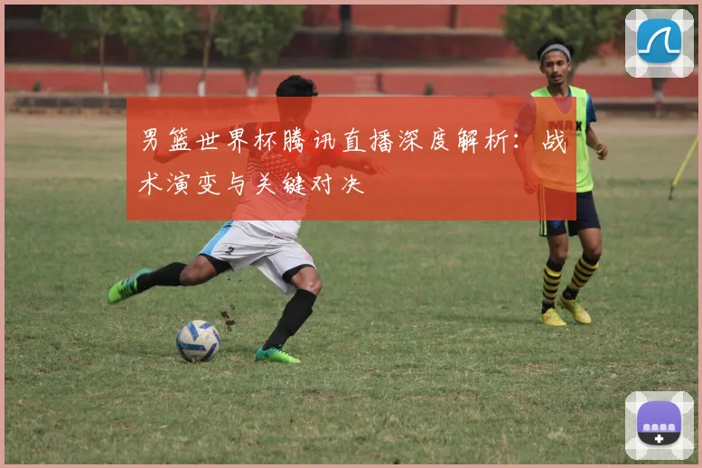 男篮世界杯腾讯直播深度解析：战术演变与关键对决