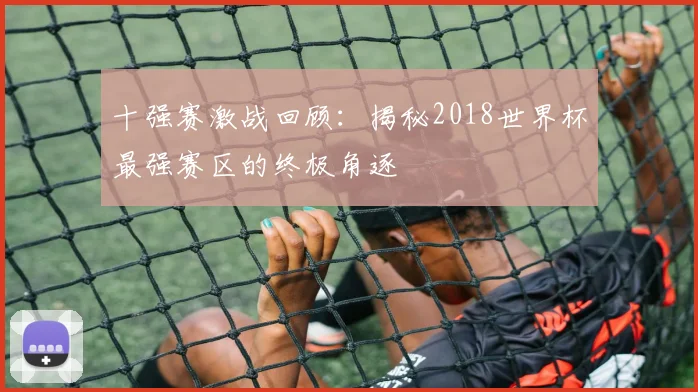 十强赛激战回顾：揭秘2018世界杯最强赛区的终极角逐