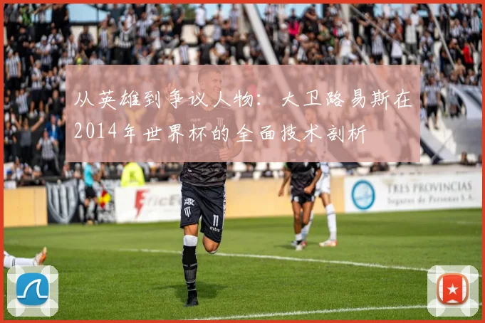 从英雄到争议人物：大卫路易斯在2014年世界杯的全面技术剖析